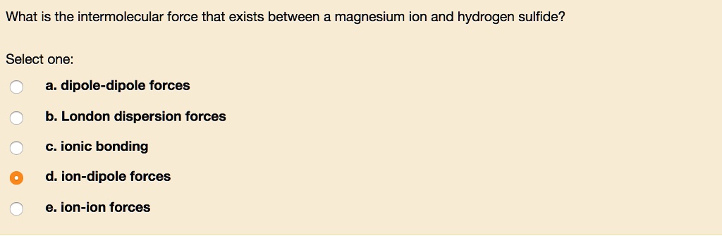 What is the intermolecular force that exists between a magnesium ion and hydrogen sulfide?
Select one:
a. dipole-dipole forces
b. London dispersion forces
c. ionic bonding
d. ion-dipole forces
e. ion-ion forces