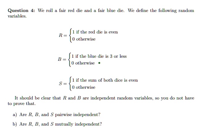 Question 4: We roll a fair red die and a fair blue die. We define the following random variables.

R = egincases 1    if the red die is even
 0    otherwise

B = egincases 1    if the blue die is 3 or less
 0    otherwise

S = egincases 1    if the sum of both dice is even
 0    otherwise

It should be clear that R and B are independent random variables, so you do not have to prove that.
a) Are R, B, and S pairwise independent?
b) Are R, B, and S mutually independent?