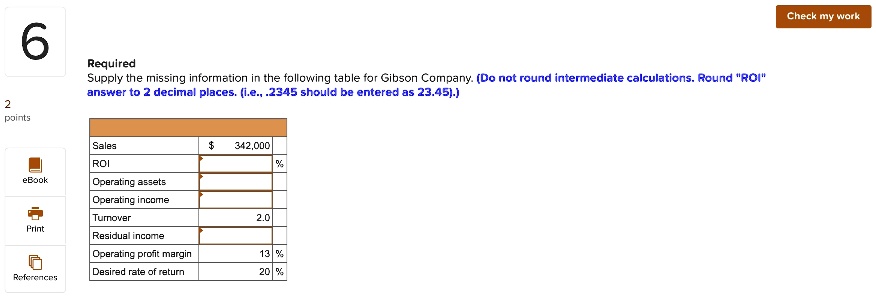 6
Required
Supply the missing information in the following table for Gibson Company. (Do not round intermediate calculations. Round "ROI"
answer to 2 decimal places. (i.e., .2345 should be entered as 23.45).)
2
points
Sales
ROI
342,000
%
Operating assets
Operating income
Turnover
2.0
Residual income
Operating profit margin
13 %
Desired rate of return
20 %
Check my work