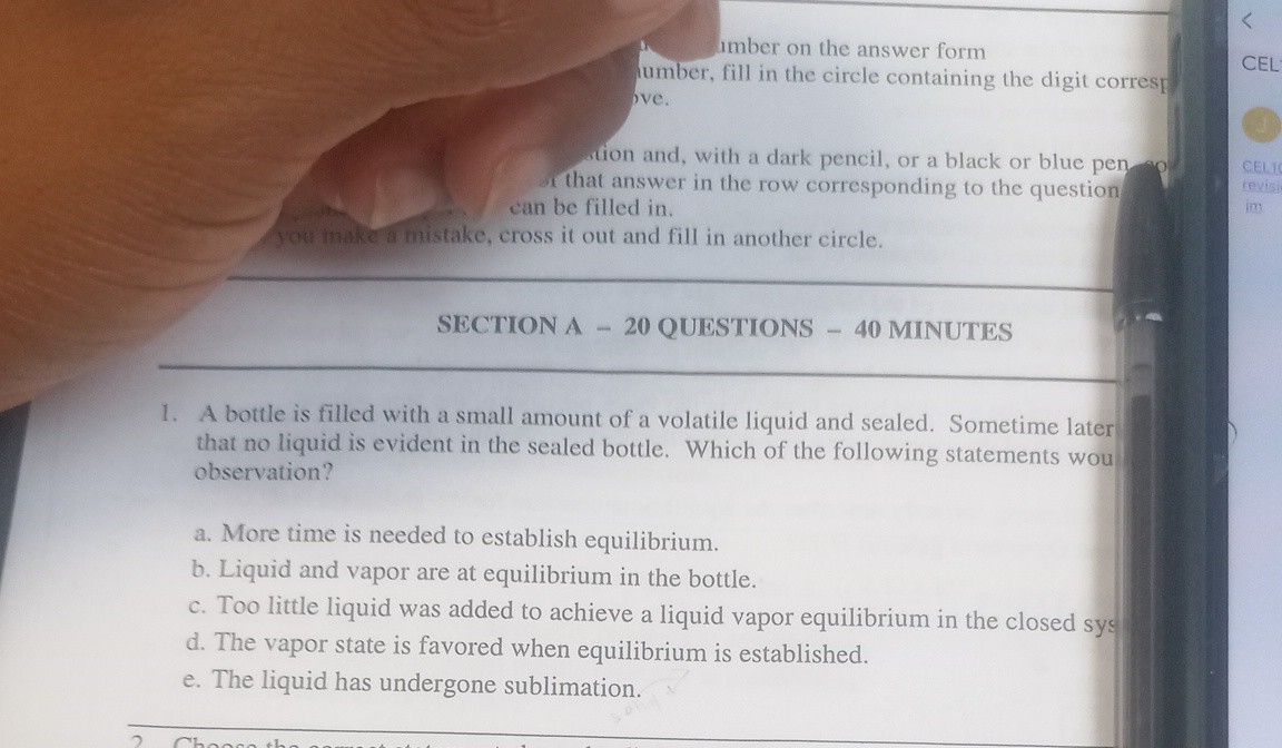 umber on the answer form umber, fill in the circle containing the digit corres! pve.
wion and, with a dark pencil, or a black or blue pen that answer in the row corresponding to the question can be filled in.
You make a mistake, cross it out and fill in another circle.
SECTION A - 20 QUESTIONS - 40 MINUTES
1. A bottle is filled with a small amount of a volatile liquid and sealed. Sometime later that no liquid is evident in the sealed bottle. Which of the following statements wou observation?
a. More time is needed to establish equilibrium.
b. Liquid and vapor are at equilibrium in the bottle.
c. Too little liquid was added to achieve a liquid vapor equilibrium in the closed sys
d. The vapor state is favored when equilibrium is established.
e. The liquid has undergone sublimation.