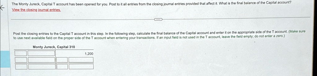 The Monty Jureck, Capital T account has been opened for you. Post to it all entries from the closing journal entries provided that affect it. What is the final balance of the Capital account?
View the closing journal entries.
Post the closing entries to the Capital T account in this step. In the following step, calculate the final balance of the Capital account and enter it on the appropriate side of the T account. (Make sure
to use next available field on the proper side of the T account when entering your transactions. If an input field is not used in the T account, leave the field empty; do not enter a zero.)
Monty Jureck, Capital 310
1,200