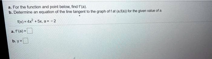 a. For the function and point below, find f'(a).
b. Determine an equation of the line tangent to the graph of f at (a,f(a)) for the given value of a.
f(x)=4x^2 + 5x, a = -2
a. f'(a) =
b. y=
