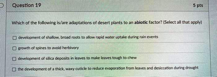 Which of the following is/are adaptations of desert plants to an abiotic factor? (Select all that apply)
development of shallow, broad roots to allow rapid water uptake during rain events
growth of spines to avoid herbivory
development of silica deposits in leaves to make leaves tough to chew
the development of a thick, waxy cuticle to reduce evaporation from leaves and desiccation during drought