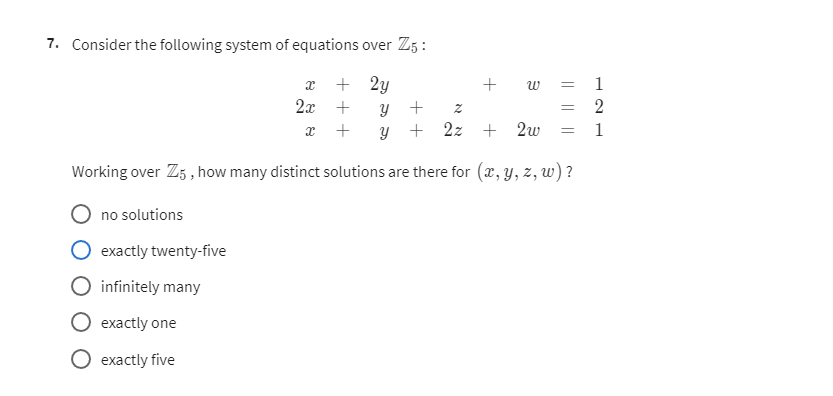 7. Consider the following system of equations over ℤ5 :

    x+2 y+w=1 
        
        2 x+y+z=2 
        
        x+y+2 z+2 w=1


Working over ℤ5, how many distinct solutions are there for (x, y, z, w) ?
no solutions
exactly twenty-five
infinitely many
exactly one
exactly five