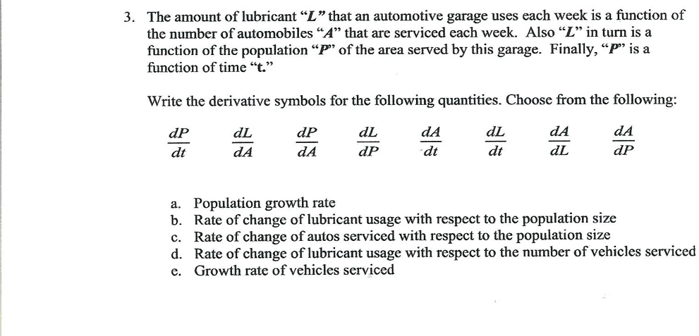 3. The amount of lubricant "L" that an automotive garage uses each week is a function of
the number of automobiles "A" that are serviced each week. Also "L" in turn is a
function of the population "P" of the area served by this garage. Finally, "P" is a
function of time "t."
Write the derivative symbols for the following quantities. Choose from the following:
(dP)/(dt) (dL)/(dA) (dP)/(dA) (dL)/(dP) (dA)/(dt) (dL)/(dt) (dA)/(dL) (dA)/(dP)
a. Population growth rate
b. Rate of change of lubricant usage with respect to the population size
c. Rate of change of autos serviced with respect to the population size
d. Rate of change of lubricant usage with respect to the number of vehicles serviced
e. Growth rate of vehicles serviced