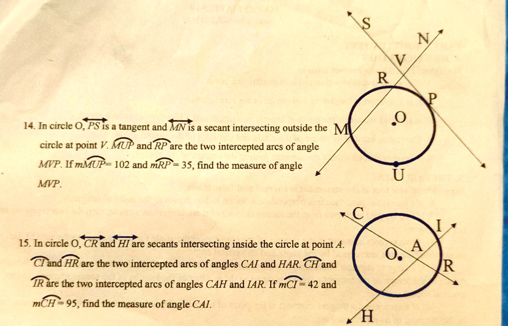 14. In circle O, PS is a tangent and MN is a secant intersecting outside the circle at point V. MUP and RP are the two intercepted arcs of angle MVP. If mMUP= 102 and mRP= 35, find the measure of angle MVP.
15. In circle O, CR and HI are secants intersecting inside the circle at point A. CI and HR are the two intercepted arcs of angles CAI and HAR. CH and IR are the two intercepted arcs of angles CAH and IAR. If mCI = 42 and mCH= 95, find the measure of angle CAI.
