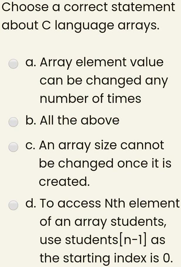 Choose a correct statement
about C language arrays.
a. Array element value
can be changed any
number of times
b. All the above
c. An array size cannot
be changed once it is
created.
d. To access Nth element
of an array students,
use students[n-1] as
the starting index is 0.