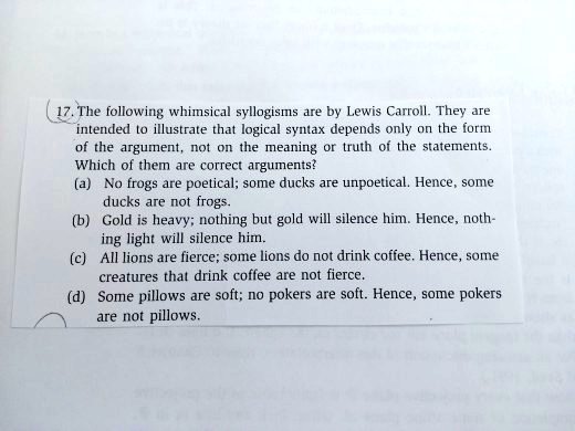17. The following whimsical syllogisms are by Lewis Carroll. They are
intended to illustrate that logical syntax depends only on the form
of the argument, not on the meaning or truth of the statements.
Which of them are correct arguments?
(a) No frogs are poetical; some ducks are unpoetical. Hence, some
ducks are not frogs.
(b) Gold is heavy; nothing but gold will silence him. Hence, noth-
ing light will silence him.
(c) All lions are fierce; some lions do not drink coffee. Hence, some
creatures that drink coffee are not fierce.
(d) Some pillows are soft; no pokers are soft. Hence, some pokers
are not pillows.