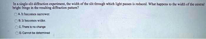 In a single-slit diffraction experiment, the width of the slit through which light passes is reduced. What happens to the width of the central bright fringe in the resulting diffraction pattern?
A. It becomes narrower.
B. It becomes wider.
C. There is no change
D. Cannot be determined