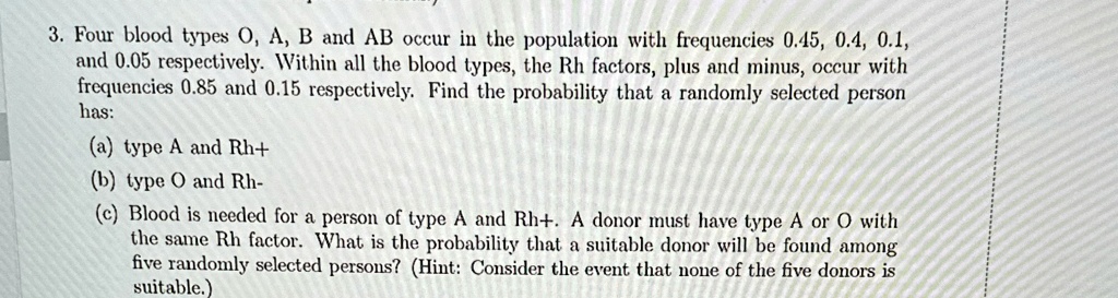 3. Four blood types O, A, B and AB occur in the population with frequencies 0.45, 0.4, 0.1,
and 0.05 respectively. Within all the blood types, the Rh factors, plus and minus, occur with
frequencies 0.85 and 0.15 respectively. Find the probability that a randomly selected person
has:
(a) type A and Rh+
(b) type O and Rh-
(c) Blood is needed for a person of type A and Rh+. A donor must have type A or O with
the same Rh factor. What is the probability that a suitable donor will be found among
five randomly selected persons? (Hint: Consider the event that none of the five donors is
suitable.)