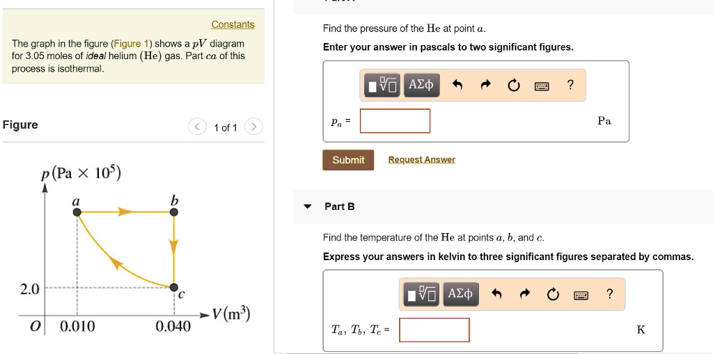Constants
Find the pressure of the He at point a.
The graph in the figure (Figure 1) shows a pV diagram for 3.05 moles of ideal helium (He) gas. Part ca of this process is isothermal.
Enter your answer in pascals to two significant figures.
Figure
p (Pa x 10^5)
a
b
2.0
c
0.010
0.040
V (m^3)
Part B
Find the temperature of the He at points a, b, and c.
Express your answers in kelvin to three significant figures separated by commas.