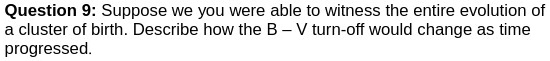 Question 9: Suppose we you were able to witness the entire evolution of
a cluster of birth. Describe how the B - V turn-off would change as time
progressed.