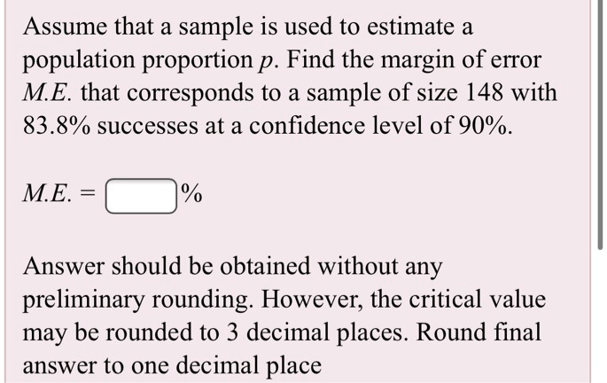 Assume that a sample is used to estimate a population proportion p. Find the margin of error M.E. that corresponds to a sample of size 148 with 83.8% successes at a confidence level of 90%.

M.E. = [%]

Answer should be obtained without any preliminary rounding. However, the critical value may be rounded to 3 decimal places. Round final answer to one decimal place