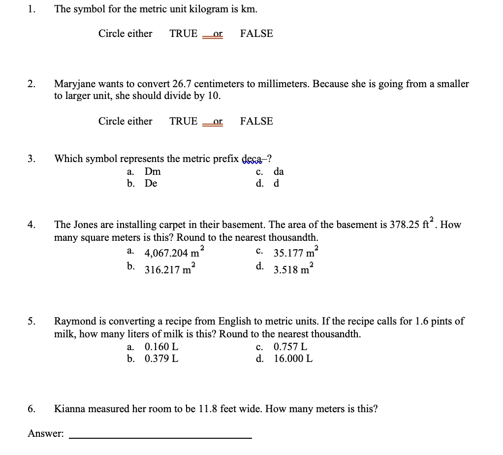 1.
The symbol for the metric unit kilogram is km.
Circle either TRUE or FALSE
2.
Maryjane wants to convert 26.7 centimeters to millimeters. Because she is going from a smaller
to larger unit, she should divide by 10.
Circle either TRUE or FALSE
3.
Which symbol represents the metric prefix deca-?
a. Dm
b. De
c. da
d. d
4.
The Jones are installing carpet in their basement. The area of the basement is 378.25 ft². How
many square meters is this? Round to the nearest thousandth.
a. 4,067.204 m²
b. 316.217 m²
c. 35.177 m²
d. 3.518 m²
5.
Raymond is converting a recipe from English to metric units. If the recipe calls for 1.6 pints of
milk, how many liters of milk is this? Round to the nearest thousandth.
a. 0.160 L
b. 0.379 L
c. 0.757 L
d. 16.000 L
6.
Kianna measured her room to be 11.8 feet wide. How many meters is this?
Answer: