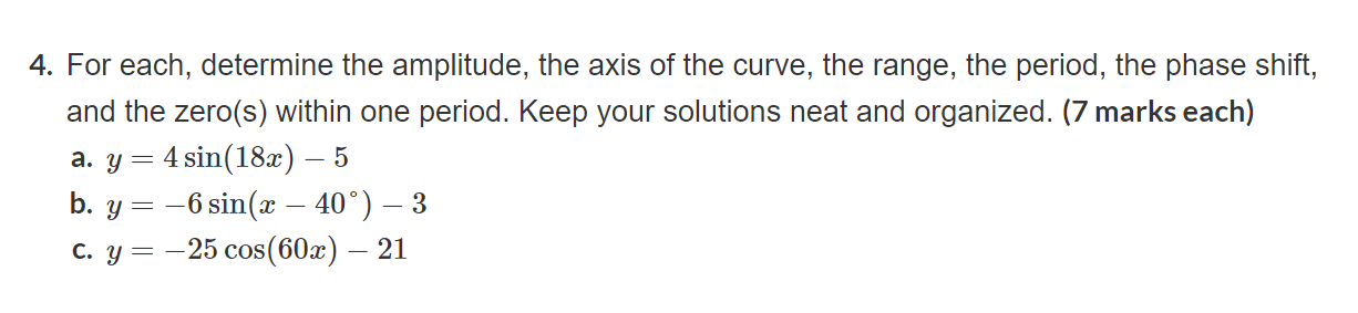 4. For each, determine the amplitude, the axis of the curve, the range, the period, the phase shift, and the zero(s) within one period. Keep your solutions neat and organized. (7 marks each)
a. ( y=4 sin (18 x)-5 )
b. ( y=-6 sin left(x-40^circight)-3 )
c. ( y=-25 cos (60 x)-21 )