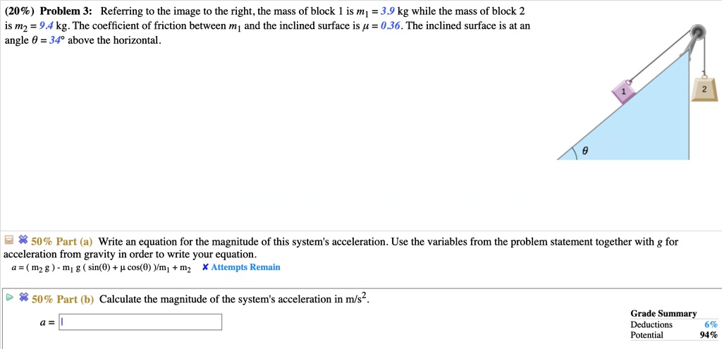 Problem 3: Referring to the image to the right, the mass of block 1 is m1 = 3.9 kg while the mass of block 2 is m2 = 9.4 kg. The coefficient of friction between m1 and the inclined surface is ? = 0.36. The inclined surface is at an angle ? = 34° above the horizontal.

50% Part (a) Write an equation for the magnitude of this system's acceleration. Use the variables from the problem statement together with g for acceleration from gravity in order to write your equation.
a = ( m2 g ) - m1 g ( sin(?) + ? cos(?) )/m1 + m2

50% Part (b) Calculate the magnitude of the system's acceleration in m/s2.
a =
