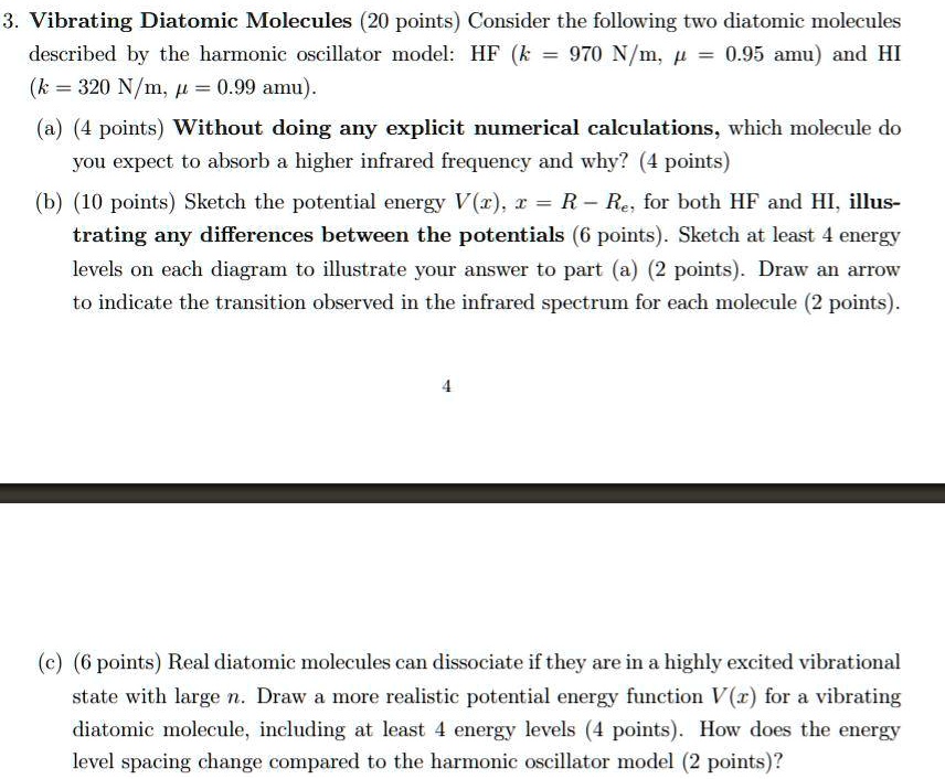 3. Vibrating Diatomic Molecules (20 points) Consider the following two diatomic molecules described by the harmonic oscillator model: HF (k = 970  N/m, μ = 0.95  amu) and HI (k = 320  N/m, μ = 0.99  amu).
(a) (4 points) Without doing any explicit numerical calculations, which molecule do you expect to absorb a higher infrared frequency and why? (4 points)
(b) (10 points) Sketch the potential energy V(x), x = R - Re, for both HF and HI, illustrating any differences between the potentials (6 points). Sketch at least 4 energy levels on each diagram to illustrate your answer to part (a) (2 points). Draw an arrow to indicate the transition observed in the infrared spectrum for each molecule (2 points).
4
(c) (6 points) Real diatomic molecules can dissociate if they are in a highly excited vibrational state with large n. Draw a more realistic potential energy function V(x) for a vibrating diatomic molecule, including at least 4 energy levels (4 points). How does the energy level spacing change compared to the harmonic oscillator model (2 points)?