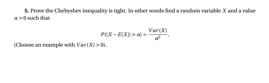 5. Prove the Chebyshev inequality is tight. In other words find a random variable X and a value a > 0 such that
P(|X - E[X]| > a) = (Var(X))/(a^2).
(Choose an example with Var(X) > 0).