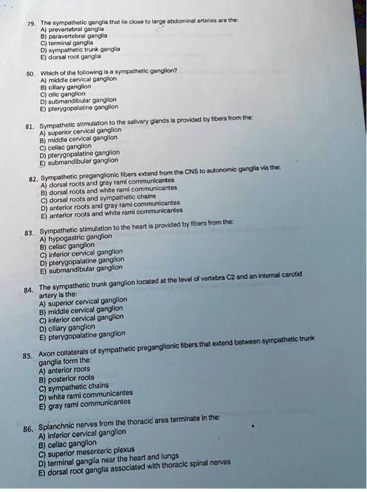 79. The sympathetic ganglia that lie close to large abdominal arteries are the:
A) prevertebral ganglia
B) paravertebral ganglia
C) terminal ganglia
D) sympathetic trunk ganglia
E) dorsal root ganglia

80. Which of the following is a sympathetic ganglion?
A) middle cervical ganglion
B) ciliary ganglion
C) otic ganglion
D) submandibular ganglion
E) pterygopalatine ganglion

81. Sympathetic stimulation to the salivary glands is provided by fibers from the:
A) superior cervical ganglion
B) middle cervical ganglion
C) celiac ganglion
D) pterygopalatine ganglion
E) submandibular ganglion

82. Sympathetic preganglionic fibers extend from the CNS to autonomic ganglia via the:
A) dorsal roots and gray rami communicantes
B) dorsal roots and white rami communicantes
C) dorsal roots and sympathetic chains
D) anterior roots and gray rami communicantes
E) anterior roots and white rami communicantes

83. Sympathetic stimulation to the heart is provided by fibers from the:
A) hypogastric ganglion
B) celiac ganglion
C) inferior cervical ganglion
D) pterygopalatine ganglion
E) submandibular ganglion

84. The sympathetic trunk ganglion located at the level of vertebra C2 and an internal carotid artery is the:
A) superior cervical ganglion
B) middle cervical ganglion
C) inferior cervical ganglion
D) ciliary ganglion
E) pterygopalatine ganglion

85. Axon collaterals of sympathetic preganglionic fibers that extend between sympathetic trunk ganglia form the:
A) anterior roots
B) posterior roots
C) sympathetic chains
D) white rami communicantes
E) gray rami communicantes

86. Splanchnic nerves from the thoracic area terminate in the:
A) inferior cervical ganglion
B) celiac ganglion
C) superior mesenteric plexus
D) terminal ganglia near the heart and lungs
E) dorsal root ganglia associated with thoracic spinal nerves