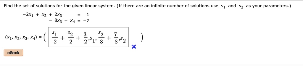 Find the set of solutions for the given linear system. (If there are an infinite number of solutions use s1 and s2 as your parameters.)
-2x1 + x2 + 2x3 = 1
-8x3 + x4 = -7
(x1, x2, x3, x4) = (fracs12 + fracs22 + frac32, s1, fracs28 + frac78, s2)