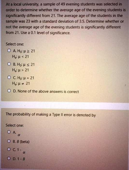 At a local university, a sample of 49 evening students was selected in order to determine whether the average age of the evening students is significantly different from 21. The average age of the students in the sample was 23 with a standard deviation of 3.5. Determine whether or not the average age of the evening students is significantly different from 21. Use a 0.1 level of significance.
Select one:
A. H0: mu ge 21
Ha: mu < 21
B. H0: mu le 21
Ha: mu > 21
C. H0: mu = 21
Ha: mu 
e 21
D. None of the above answers is correct
The probability of making a Type II error is denoted by
Select one:
A. alpha
B. eta
C. 1 - alpha
D. 1 - eta