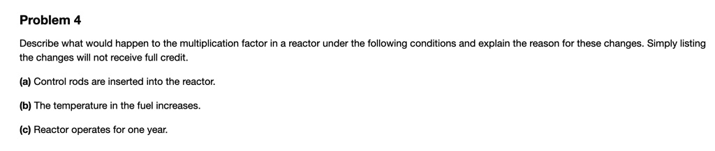 Problem 4
Describe what would happen to the multiplication factor in a reactor under the following conditions and explain the reason for these changes. Simply listing
the changes will not receive full credit.
(a) Control rods are inserted into the reactor.
(b) The temperature in the fuel increases.
(c) Reactor operates for one year.