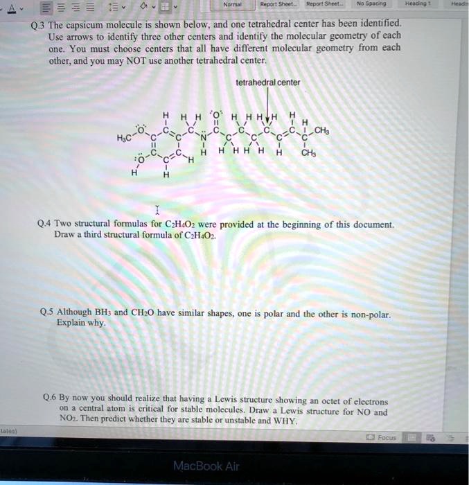 Q.3 The capsicum molecule is shown below, and one tetrahedral center has been identified. Use arrows to identify three other centers and identify the molecular geometry of each one. You must choose centers that all have different molecular geometry from each other, and you may NOT use another tetrahedral center.

tetrahedral center

Q.4 Two structural formulas for C2H4O2 were provided at the beginning of this document. Draw a third structural formula of C2H4O2.

Q.5 Although BH3 and CH2O have similar shapes, one is polar and the other is non-polar. Explain why.

Q.6 By now you should realize that having a Lewis structure showing an octet of electrons on a central atom is critical for stable molecules. Draw a Lewis structure for NO and NO2. Then predict whether they are stable or unstable and WHY.