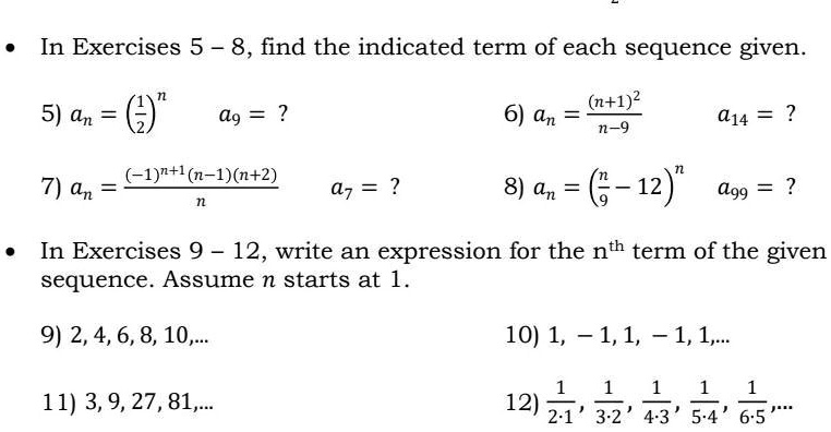 In Exercises 5 - 8, find the indicated term of each sequence given.
5) an = left(frac12ight)^n  a9 = ?
6) an = frac(n+1)^2n-9  a14 = ?
7) an = frac(-1)^n+1(n-1)(n+2)n  a7 = ?
8) an = left(fracn9 - 12ight)^n  a99 = ?
In Exercises 9 - 12, write an expression for the n^th term of the given
sequence. Assume n starts at 1.
9) 2, 4, 6, 8, 10,...
11) 3, 9, 27, 81,...
10) 1, -1, 1, -1, 1,...
12) frac12 cdot 1, frac13 cdot 2, frac14 cdot 3, frac15 cdot 4, frac16 cdot 5,...
