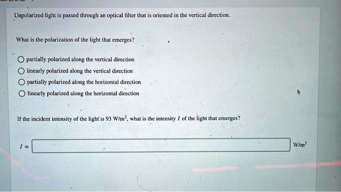 Unpolarized light is passed through an optical filter that is oriented in the vertical direction.

What is the polarization of the light that emerges?

partially polarized along the vertical direction
linearly polarized along the vertical direction
partially polarized along the horizontal direction
linearly polarized along the horizontal direction

If the incident intensity of the light is 93 W/m^2, what is the intensity I of the light that emerges?

I = W/m^2
