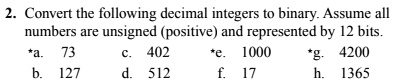 Convert the following decimal integers to binary. Assume all numbers are unsigned (positive) and represented by 12 bits.
*a. 73 c. 402 *e. 1000 *g. 4200
b. 127 d. 512 f. 17 h. 1365