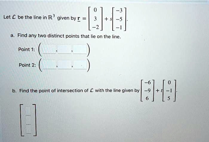 Let ℒ be the line in ℝ^3 given by 𝐫 = 
    < b m a t r i x >
 + s 
    < b m a t r i x >.
a. Find any two distinct points that lie on the line.
Point 1: 
Point 2: 
b. Find the point of intersection of ℒ with the line given by < b m a t r i x >
 + t 
    < b m a t r i x >.