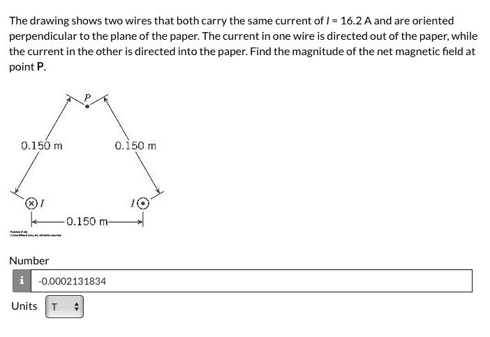 The drawing shows two wires that both carry the same current of I = 16.2 A and are oriented perpendicular to the plane of the paper. The current in one wire is directed out of the paper, while the current in the other is directed into the paper. Find the magnitude of the net magnetic field at point P.

P
0.150 m
0.150 m
I
I
0.150 m
Number
-0.0002131834
Units T