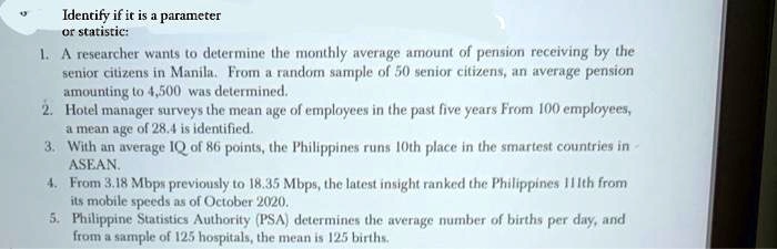 Identify if it is a parameter
or statistic:
1. A researcher wants to determine the monthly average amount of pension receiving by the
senior citizens in Manila. From a random sample of 50 senior citizens, an average pension
amounting to 4,500 was determined.
2. Hotel manager surveys the mean age of employees in the past five years From 100 employees,
a mean age of 28.4 is identified.
3. With an average IQ of 86 points, the Philippines runs 10th place in the smartest countries in
ASEAN.
4. From 3.18 Mbps previously to 18.35 Mbps, the latest insight ranked the Philippines 111th from
its mobile speeds as of October 2020.
5. Philippine Statistics Authority (PSA) determines the average number of births per day, and
from a sample of 125 hospitals, the mean is 125 births.