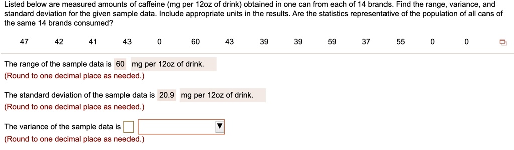 Listed below are measured amounts of caffeine (mg per 12oz of drink) obtained in one can from each of 14 brands. Find the range, variance, and standard deviation for the given sample data. Include appropriate units in the results. Are the statistics representative of the population of all cans of the same 14 brands consumed?

47 42 41 43 0 60 43 39 39 59 37 55 0 0

The range of the sample data is 60 mg per 12oz of drink.
(Round to one decimal place as needed.)

The standard deviation of the sample data is 20.9 mg per 12oz of drink.
(Round to one decimal place as needed.)

The variance of the sample data is
(Round to one decimal place as needed.)