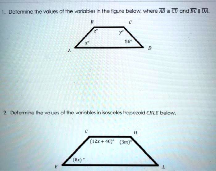 1. Determine the values of the variables in the figure below, where AB ? CD and BC || DA. B C z° y° x° 56° A D 2. Determine the values of the variables in isosceles trapezoid CHLE below. C H (12x + 40)° (3m)° (8x)° E L