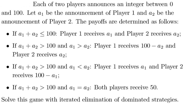 Each of two players announces an integer between 0
and 100. Let a1 be the announcement of Player 1 and a2 be the
announcement of Player 2. The payoffs are determined as follows:
• If a1 + a2 le 100: Player 1 receives a1 and Player 2 receives a2;
• If a1 + a2 > 100 and a1 > a2: Player 1 receives 100 - a2 and
Player 2 receives a2;
• If a1 + a2 > 100 and a1 < a2: Player 1 receives a1 and Player 2
receives 100 - a1;
• If a1 + a2 > 100 and a1 = a2: Both players receive 50.
Solve this game with iterated elimination of dominated strategies.