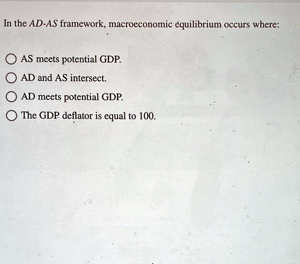 In the AD-AS framework, macroeconomic equilibrium occurs where:
AS meets potential GDP.
AD and AS intersect.
AD meets potential GDP.
The GDP deflator is equal to 100.