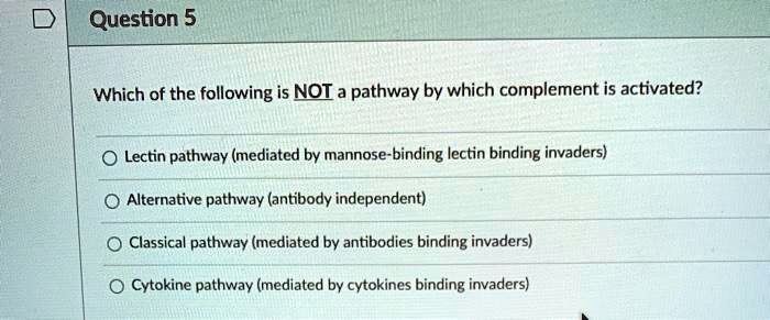 Which of the following is NOT a pathway by which complement is activated?
Lectin pathway (mediated by mannose-binding lectin binding invaders)
Alternative pathway (antibody independent)
Classical pathway (mediated by antibodies binding invaders)
Cytokine pathway (mediated by cytokines binding invaders)