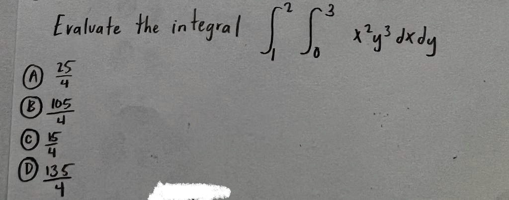 Evaluate the integral ∫1^2 ∫0^3 x^2 y^3 dx dy 
A) (25)/(4)
B) (105)/(4)
C) (15)/(4)
D) (135)/(4)