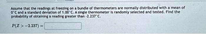 Assume that the readings at freezing on a bundle of thermometers are normally distributed with a mean of 0°C and a standard deviation of 1.00° C. A single thermometer is randomly selected and tested. Find the probability of obtaining a reading greater than -2.237°C.P(Z > -2.237) =