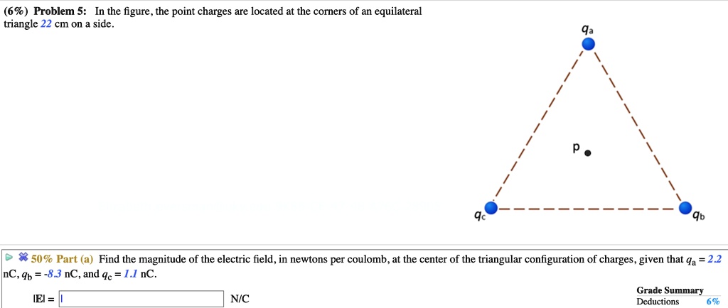 (6%) Problem 5: In the figure, the point charges are located at the corners of an equilateral triangle 22 cm on a side.
50% Part (a) Find the magnitude of the electric field, in newtons per coulomb, at the center of the triangular configuration of charges, given that qa = 2.2 nC, qb = -8.3 nC, and qc = 1.1 nC.
|E| = N/C
Grade Summary
Deductions 6%