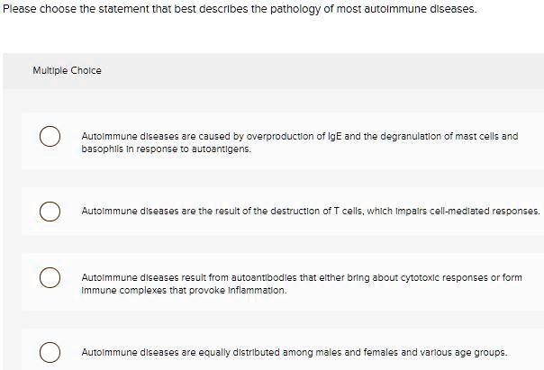 Please choose the statement that best describes the pathology of most autoimmune diseases.

Multiple Choice

Autoimmune diseases are caused by overproduction of IgE and the degranulation of mast cells and basophils in response to autoantigens.
Autoimmune diseases are the result of the destruction of T cells, which impairs cell-mediated responses.
Autoimmune diseases result from autoantibodies that either bring about cytotoxic responses or form immune complexes that provoke inflammation.
Autoimmune diseases are equally distributed among males and females and various age groups.