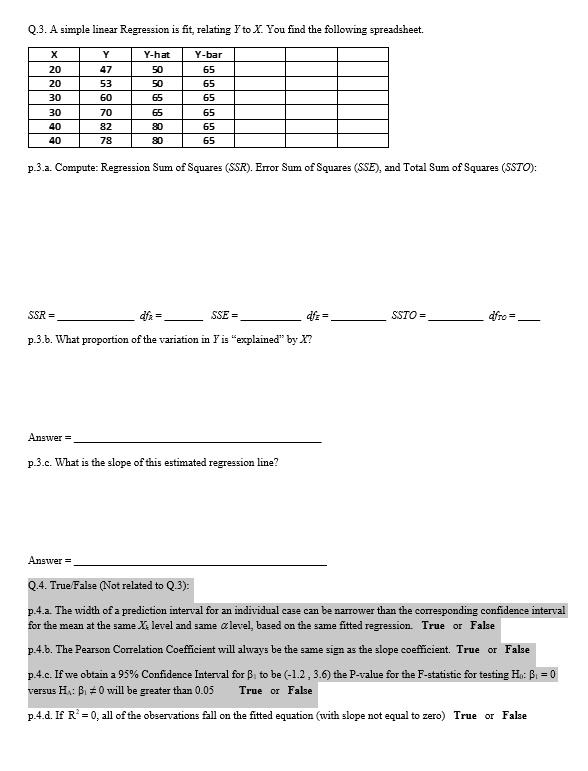 Q.3. A simple linear Regression is fit, relating Y to X. You find the following spreadsheet.

| X | Y | Y-hat | Y-bar |
|—|—|—|—|
| 20 | 47 | 50 | 65 |
| 20 | 53 | 50 | 65 |
| 30 | 60 | 65 | 65 |
| 30 | 70 | 65 | 65 |
| 40 | 82 | 80 | 65 |
| 40 | 78 | 80 | 65 |

p.3.a. Compute: Regression Sum of Squares (SSR). Error Sum of Squares (SSE), and Total Sum of Squares (SSTO):

SSR =  dfr =  SSE =  dfE =  SSTO =  dfTO = 

p.3.b. What proportion of the variation in Y is "explained" by X?

Answer = 

p.3.c. What is the slope of this estimated regression line?

Answer = 

Q.4. True/False (Not related to Q.3):

p.4.a. The width of a prediction interval for an individual case can be narrower than the corresponding confidence interval for the mean at the same Xh level and same ? level, based on the same fitted regression. True or False

p.4.b. The Pearson Correlation Coefficient will always be the same sign as the slope coefficient. True or False

p.4.c. If we obtain a 95% Confidence Interval for ?? to be (-1.2 , 3.6) the P-value for the F-statistic for testing H?: ?? = 0 versus HA: ?? ? 0 will be greater than 0.05 True or False

p.4.d. If R% = 0, all of the observations fall on the fitted equation (with slope not equal to zero) True or False