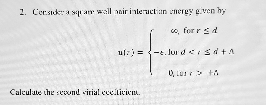 2. Consider a square well pair interaction energy given by
u(r) = ∞,    for  r ≤ d 
 -ϵ,    for  d < r ≤ d + Δ
 0,    for  r > d + Δ
Calculate the second virial coefficient.