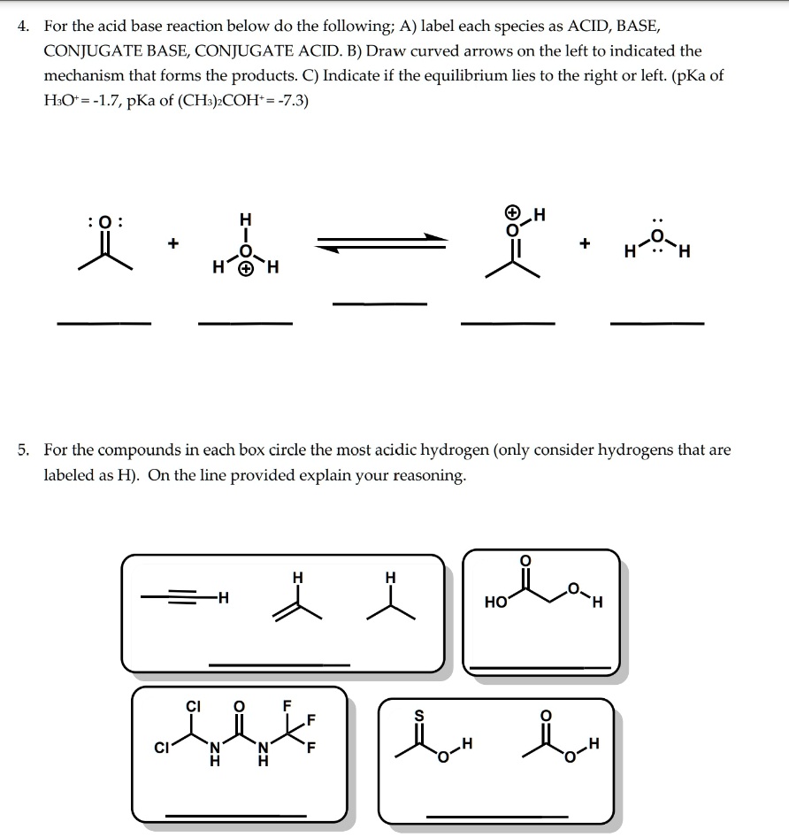 4. For the acid base reaction below do the following; A) label each species as ACID, BASE, CONJUGATE BASE, CONJUGATE ACID. B) Draw curved arrows on the left to indicated the mechanism that forms the products. C) Indicate if the equilibrium lies to the right or left. (pKa of H3O+ = -1.7, pKa of (CH3)2COH+ = -7.3)

5. For the compounds in each box circle the most acidic hydrogen (only consider hydrogens that are labeled as H). On the line provided explain your reasoning.