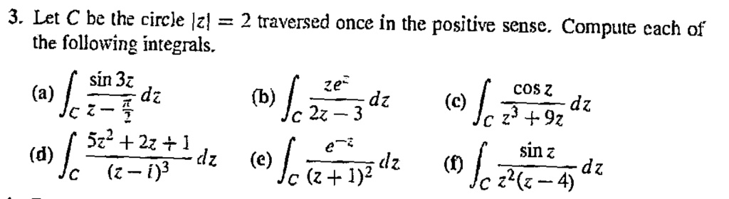 3. Let C be the circle |z| = 2 traversed once in the positive sense. Compute each of the following integrals.

(a) ?C racsin 3zz - rac?2 dz
(b) ?C racze^z2z - 3 dz
(c) ?C raccos zz^3 + 9z dz
(d) ?C rac5z^2 + 2z + 1(z - i)^3 dz
(e) ?C race^-z(z + 1)^2 dz
(f) ?C racsin zz^2(z - 4) dz
