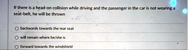 if there is a head on collision while driving and the passenger in the car is not wearing a seat belt he will be thrown backwards towards the rear seat will remain where heshe is forward tow 19468