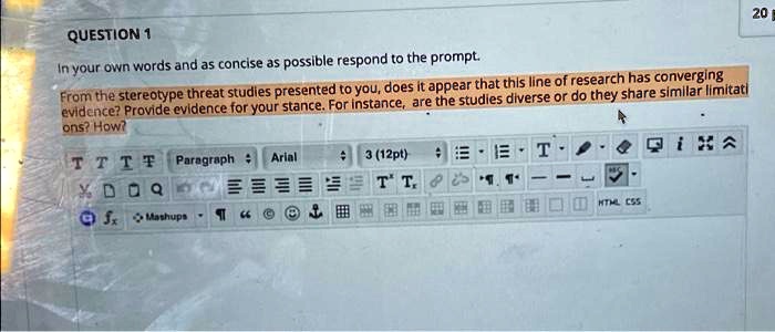 QUESTION 1
In your own words and as concise as possible respond to the prompt.
From the stereotype threat studies presented to you, does it appear that this line of research has converging
evidence? Provide evidence for your stance. For instance, are the studies diverse or do they share similar limitati
ons? How?