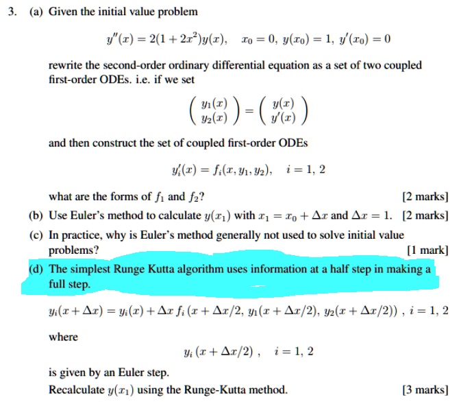 3. (a) Given the initial value problem
y”(x) = 2(1 + 2x^2)y(x), x0 = 0, y(x0) = 1, y'(x0) = 0
rewrite the second-order ordinary differential equation as a set of two coupled first-order ODEs. i.e. if we set
eginpmatrix y1(x)  y2(x) endpmatrix = eginpmatrix y(x)  y'(x) endpmatrix
and then construct the set of coupled first-order ODEs
y'i(x) = fi(x, y1, y2), i = 1, 2
what are the forms of f1 and f2? [2 marks]
(b) Use Euler's method to calculate y(x1) with x1 = x0 + Delta x and Delta x = 1. [2 marks]
(c) In practice, why is Euler's method generally not used to solve initial value problems? [1 mark]
(d) The simplest Runge Kutta algorithm uses information at a half step in making a full step.
yi(x + Delta x) = yi(x) + Delta x fi(x + Delta x/2, y1(x + Delta x/2), y2(x + Delta x/2)), i = 1, 2
where
yi(x + Delta x/2), i = 1, 2
is given by an Euler step.
Recalculate y(x1) using the Runge-Kutta method. [3 marks]