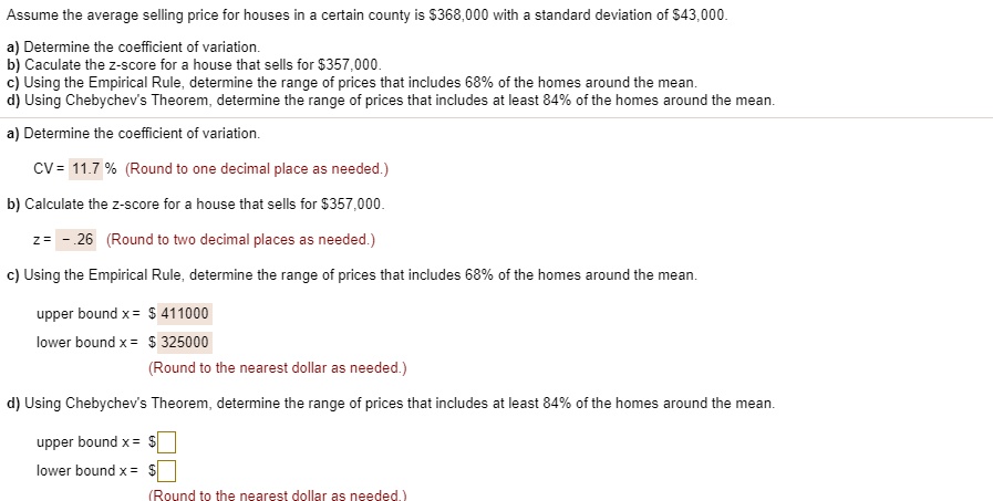 Assume the average selling price for houses in a certain county is 368,000 with a standard deviation of43,000.

a) Determine the coefficient of variation.
b) Caculate the z-score for a house that sells for 357,000.
c) Using the Empirical Rule, determine the range of prices that includes 68% of the homes around the mean.
d) Using Chebychev's Theorem, determine the range of prices that includes at least 84% of the homes around the mean.

a) Determine the coefficient of variation.
CV = 11.7 % (Round to one decimal place as needed.)

b) Calculate the z-score for a house that sells for357,000.
z = - .26 (Round to two decimal places as needed.)

c) Using the Empirical Rule, determine the range of prices that includes 68% of the homes around the mean.
upper bound x = 411000
lower bound x = 325000
(Round to the nearest dollar as needed.)

d) Using Chebychev's Theorem, determine the range of prices that includes at least 84% of the homes around the mean.
upper bound x = lower bound x =
(Round to the nearest dollar as needed.)